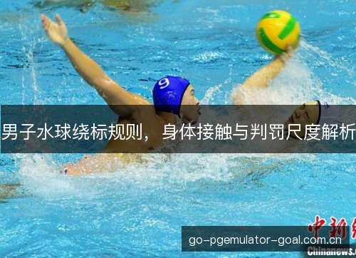 男子水球绕标规则，身体接触与判罚尺度解析